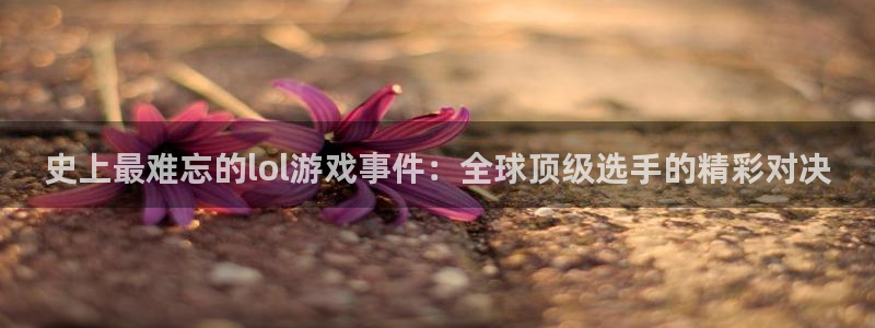 多彩娱乐下载：史上最难忘的lol游戏事件：全球顶级选手的精彩